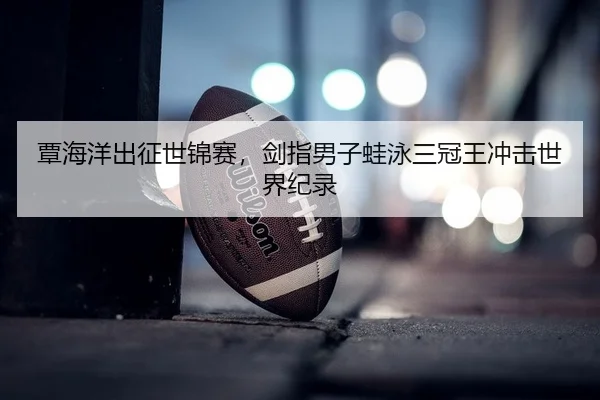 覃海洋出征世锦赛，剑指男子蛙泳三冠王冲击世界纪录